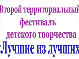 ВТОРОЙ ТЕРРИТОРИАЛЬНЫЙ ФЕСТИВАЛЬ ДЕТСКОГО ТВОРЧЕСТВА "ЛУЧШИЕ ИЗ ЛУЧШИХ"